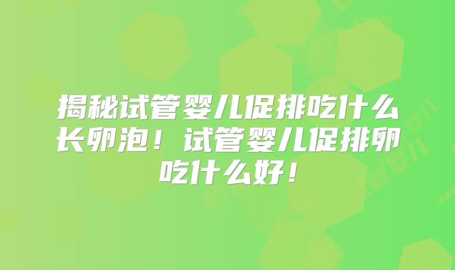 揭秘试管婴儿促排吃什么长卵泡！试管婴儿促排卵吃什么好！
