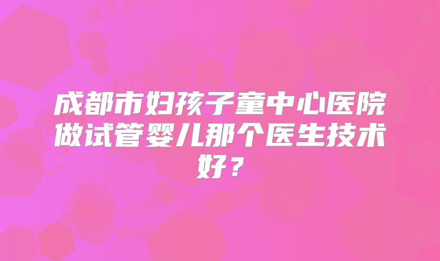 成都市妇孩子童中心医院做试管婴儿那个医生技术好?