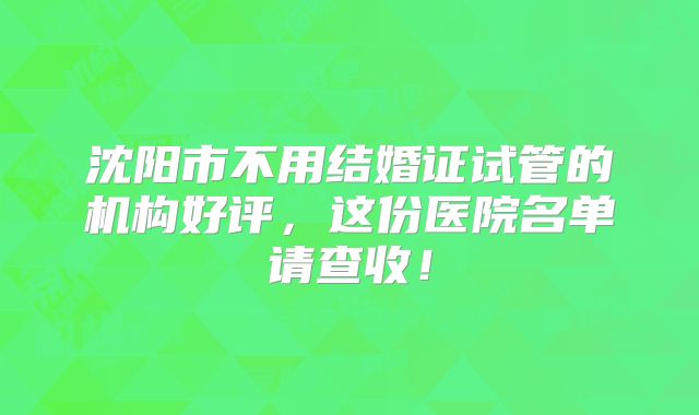 沈阳市不用结婚证试管的机构好评,这份医院名单请查收!