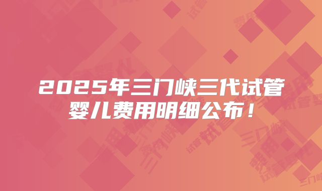 2025年三门峡三代试管婴儿费用明细公布!