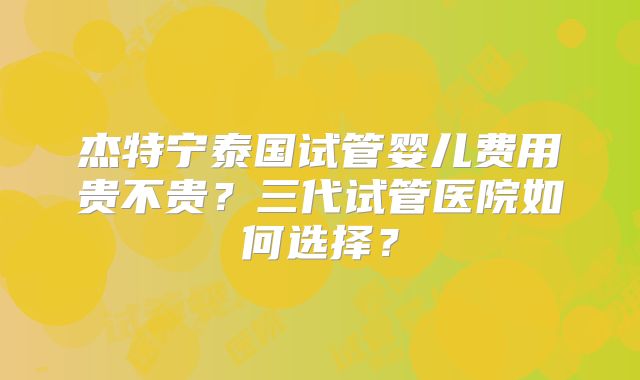 杰特宁泰国试管婴儿费用贵不贵？三代试管医院如何选择？