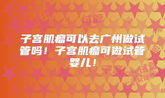 子宫肌瘤可以去广州做试管吗！子宫肌瘤可做试管婴儿！
