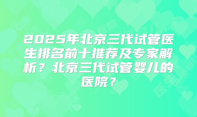 2025年北京三代试管医生排名前十推荐及专家解析？北京三代试管婴儿的医院？