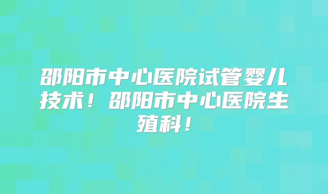 邵阳市中心医院试管婴儿技术!邵阳市中心医院生殖科!