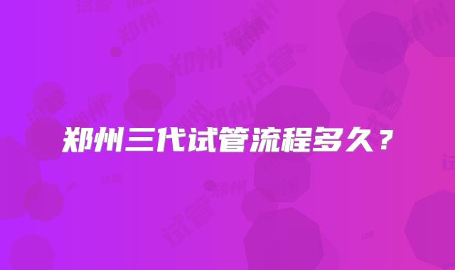 郑州三代试管流程多久？