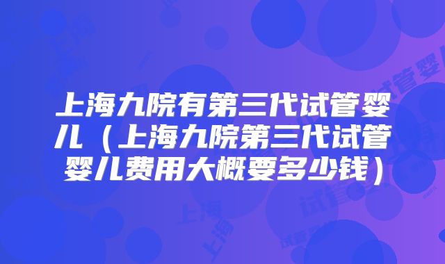 上海九院有第三代试管婴儿（上海九院第三代试管婴儿费用大概要多少钱）