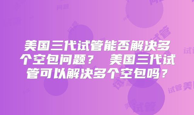美国三代试管能否解决多个空包问题? 美国三代试管可以解决多个空包吗?