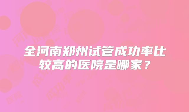 全河南郑州试管成功率比较高的医院是哪家?