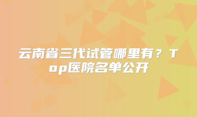 云南省三代试管哪里有？Top医院名单公开