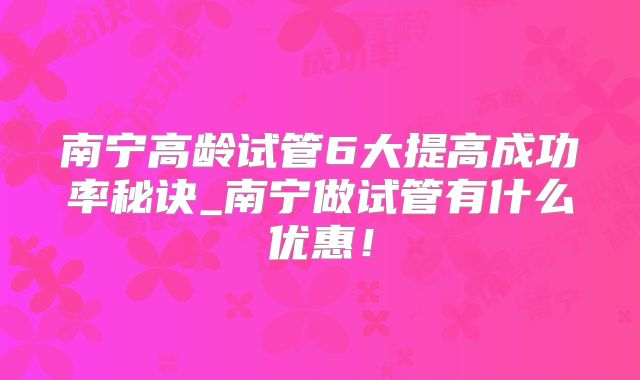 南宁高龄试管6大提高成功率秘诀_南宁做试管有什么优惠!