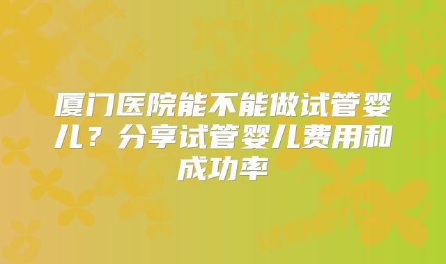 厦门医院能不能做试管婴儿?分享试管婴儿费用和成功率