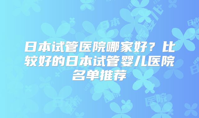 日本试管医院哪家好？比较好的日本试管婴儿医院名单推荐