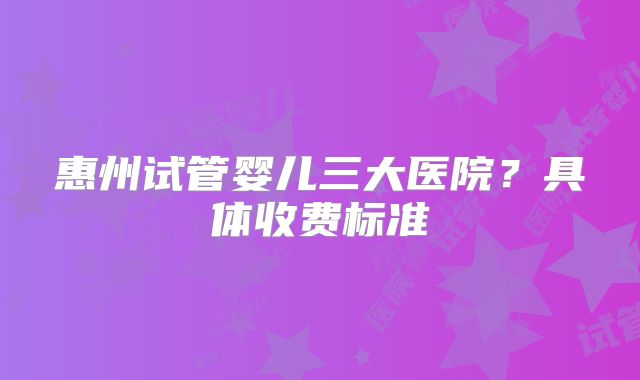 惠州试管婴儿三大医院?具体收费标准