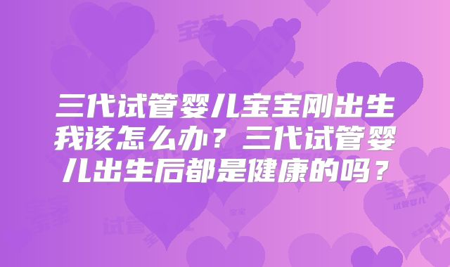 三代试管婴儿宝宝刚出生我该怎么办?三代试管婴儿出生后都是健康的吗?