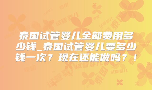 泰国试管婴儿全部费用多少钱_泰国试管婴儿要多少钱一次？现在还能做吗？！