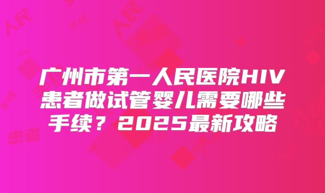 广州市第一人民医院HIV患者做试管婴儿需要哪些手续?2025最新攻略