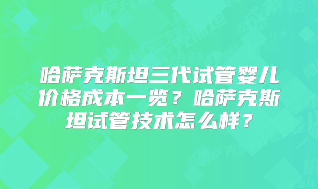 哈萨克斯坦三代试管婴儿价格成本一览？哈萨克斯坦试管技术怎么样？