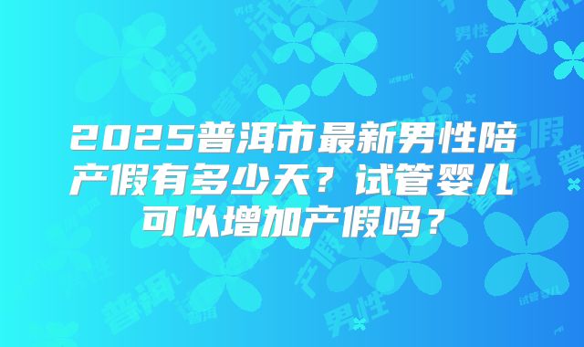 2025普洱市最新男性陪产假有多少天?试管婴儿可以增加产假吗?