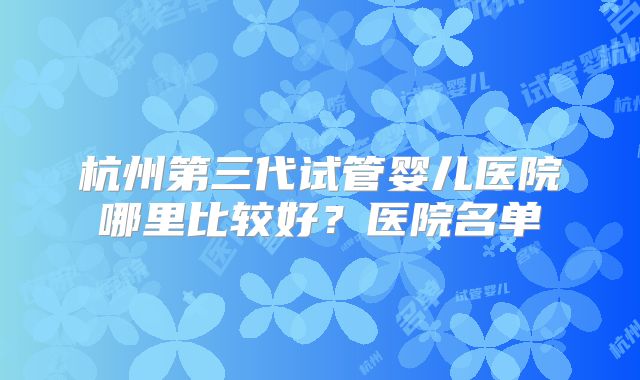 杭州第三代试管婴儿医院哪里比较好?医院名单
