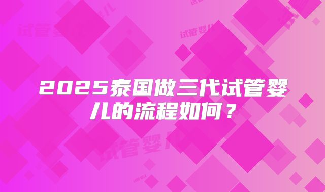 2025泰国做三代试管婴儿的流程如何？