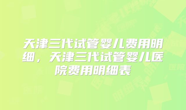 天津三代试管婴儿费用明细，天津三代试管婴儿医院费用明细表