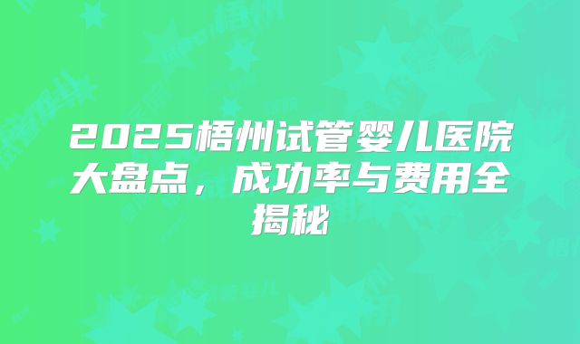 2025梧州试管婴儿医院大盘点，成功率与费用全揭秘
