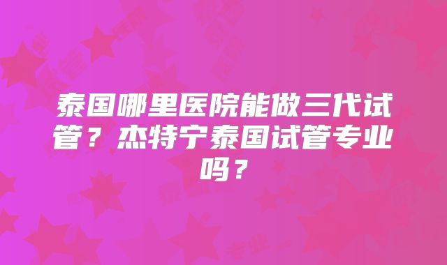 泰国哪里医院能做三代试管？杰特宁泰国试管专业吗？