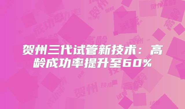 贺州三代试管新技术：高龄成功率提升至60%