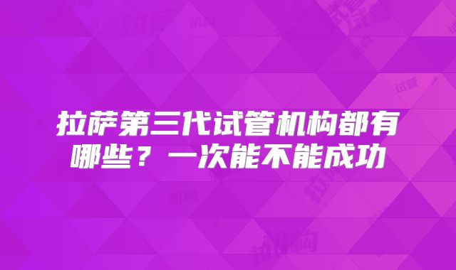 拉萨第三代试管机构都有哪些?一次能不能成功