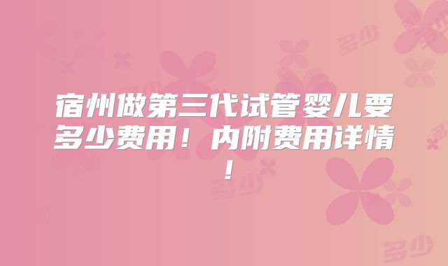 宿州做第三代试管婴儿要多少费用!内附费用详情!