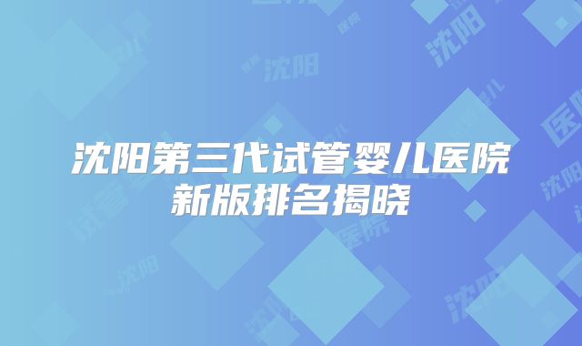 沈阳第三代试管婴儿医院新版排名揭晓
