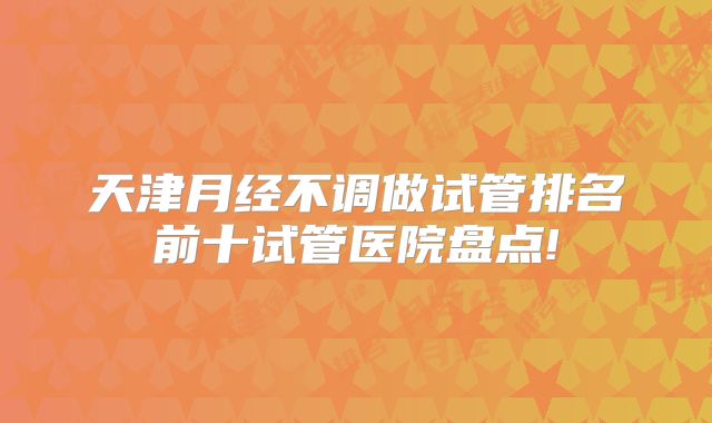天津月经不调做试管排名前十试管医院盘点!
