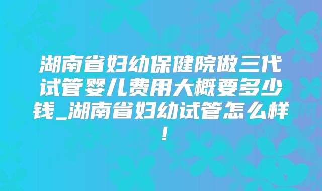 湖南省妇幼保健院做三代试管婴儿费用大概要多少钱_湖南省妇幼试管怎么样！