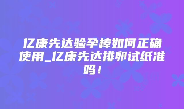 亿康先达验孕棒如何正确使用_亿康先达排卵试纸准吗！