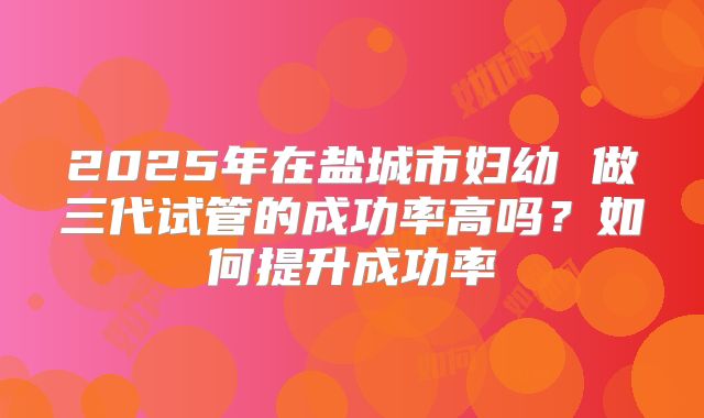 2025年在盐城市妇幼 做三代试管的成功率高吗?如何提升成功率