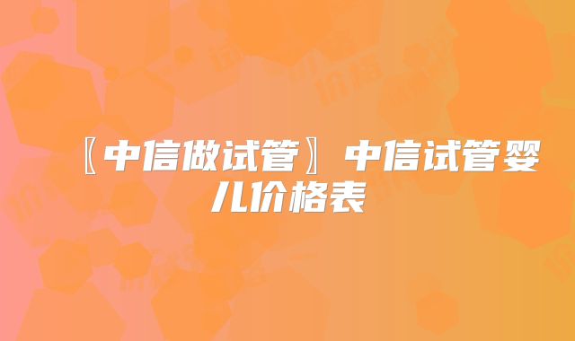 〖中信做试管〗中信试管婴儿价格表