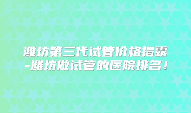 潍坊第三代试管价格揭露-潍坊做试管的医院排名！