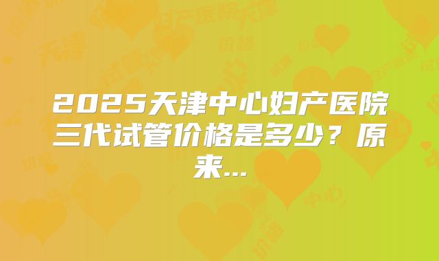 2025天津中心妇产医院三代试管价格是多少？原来...