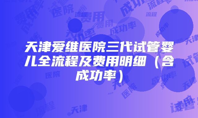 天津爱维医院三代试管婴儿全流程及费用明细（含成功率）
