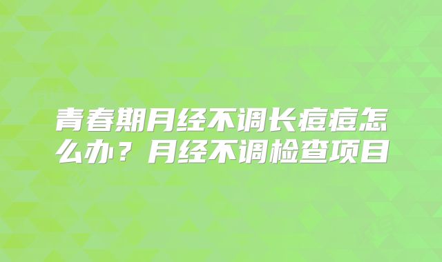 青春期月经不调长痘痘怎么办?月经不调检查项目