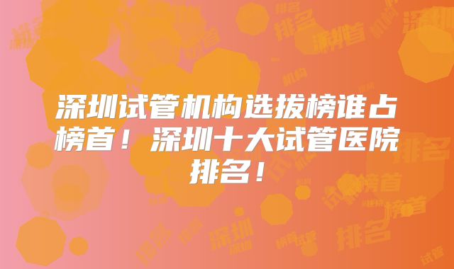 深圳试管机构选拔榜谁占榜首！深圳十大试管医院排名！