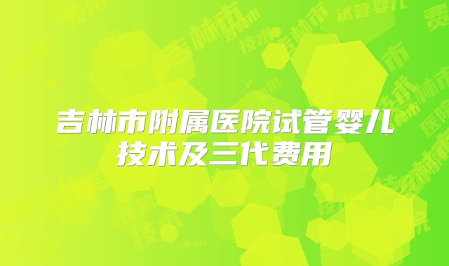 吉林市附属医院试管婴儿技术及三代费用
