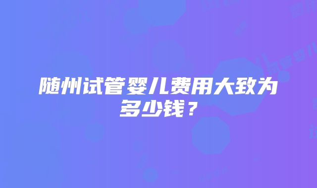 随州试管婴儿费用大致为多少钱?
