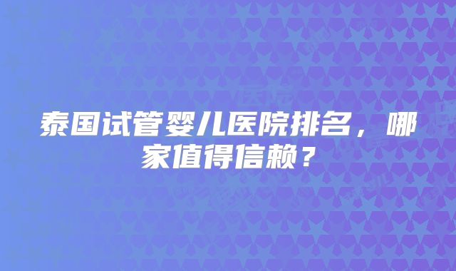 泰国试管婴儿医院排名,哪家值得信赖?