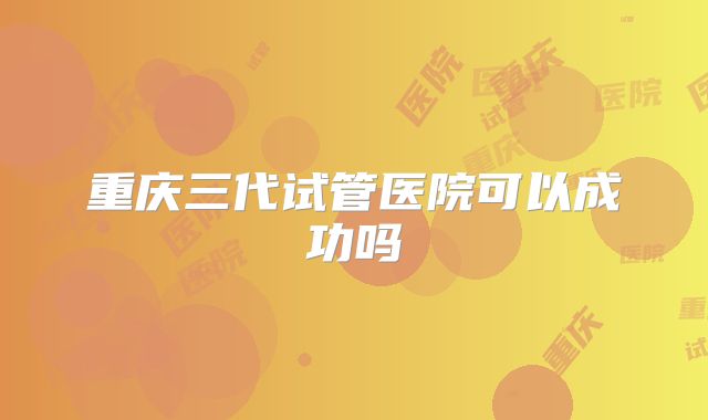 重庆三代试管医院可以成功吗