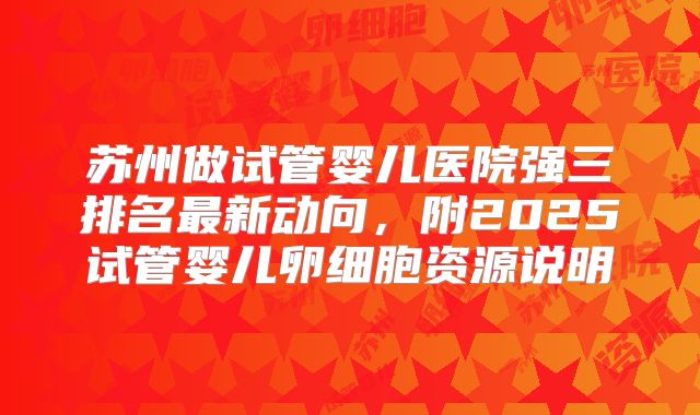 苏州做试管婴儿医院强三排名最新动向，附2025试管婴儿卵细胞资源说明