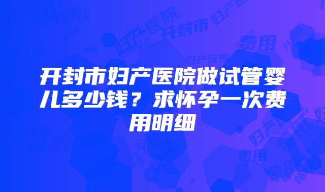 开封市妇产医院做试管婴儿多少钱？求怀孕一次费用明细