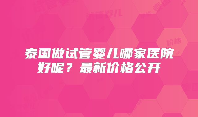 泰国做试管婴儿哪家医院好呢？最新价格公开