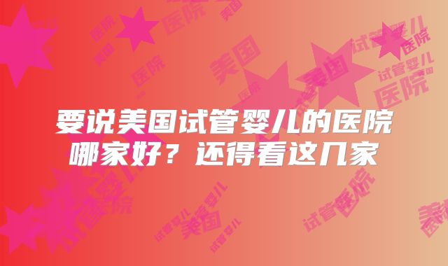 要说美国试管婴儿的医院哪家好？还得看这几家