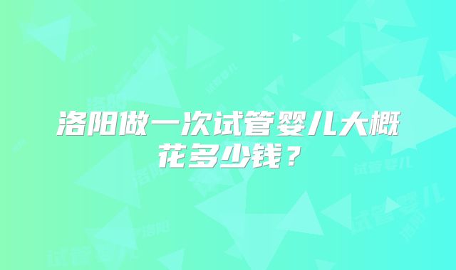 洛阳做一次试管婴儿大概花多少钱？